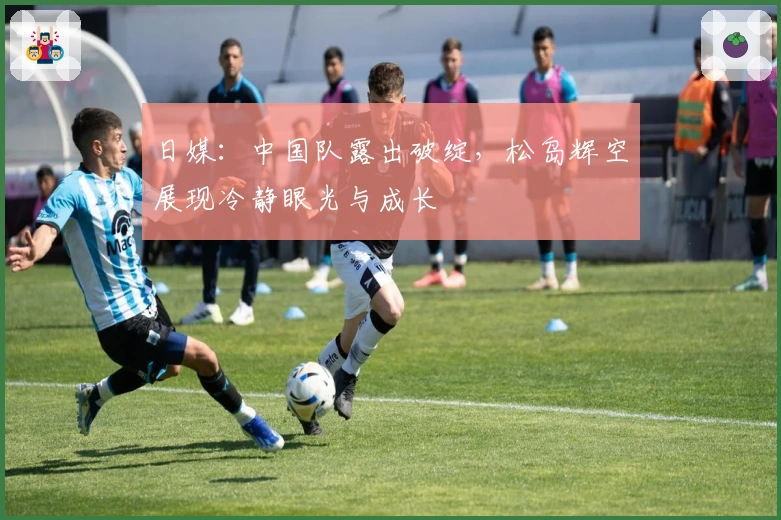 日媒：中国队露出破绽，松岛辉空展现冷静眼光与成长