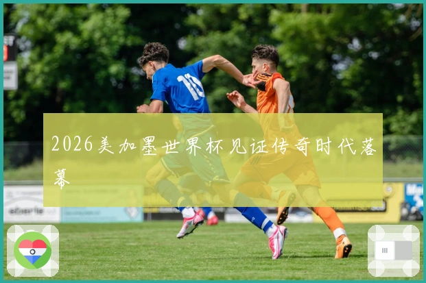 2026美加墨世界杯见证传奇时代落幕
