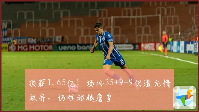 顶薪1.65亿！场均35+9+9仍遭无情放弃，仍难超越詹皇