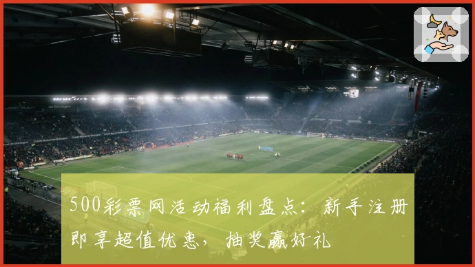 500彩票网活动福利盘点：新手注册即享超值优惠，抽奖赢好礼