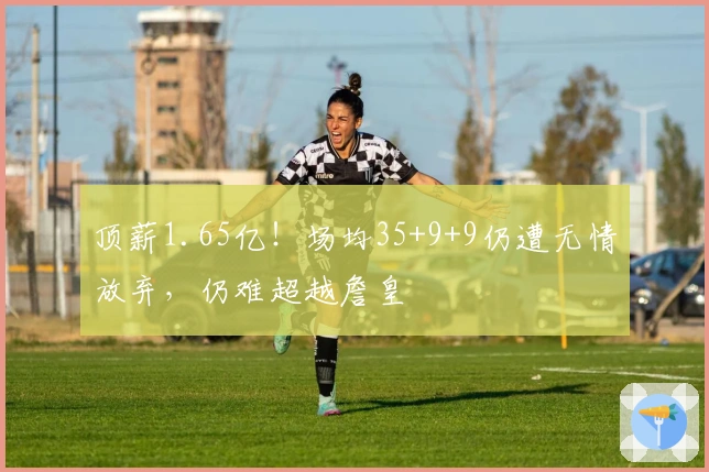 顶薪1.65亿！场均35+9+9仍遭无情放弃，仍难超越詹皇