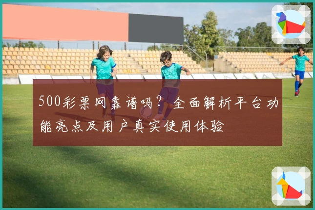 500彩票网靠谱吗？全面解析平台功能亮点及用户真实使用体验