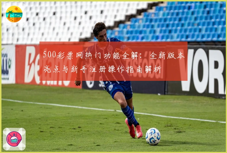 500彩票网热门功能全解:全新版本亮点与新手注册操作指南解析