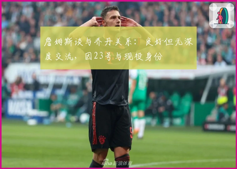 詹姆斯谈与乔丹关系：良好但无深度交流，因23号与现役身份