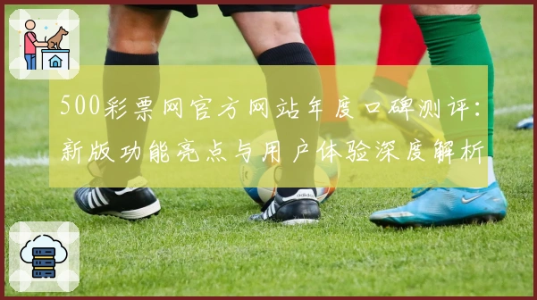 500彩票网官方网站年度口碑测评：新版功能亮点与用户体验深度解析