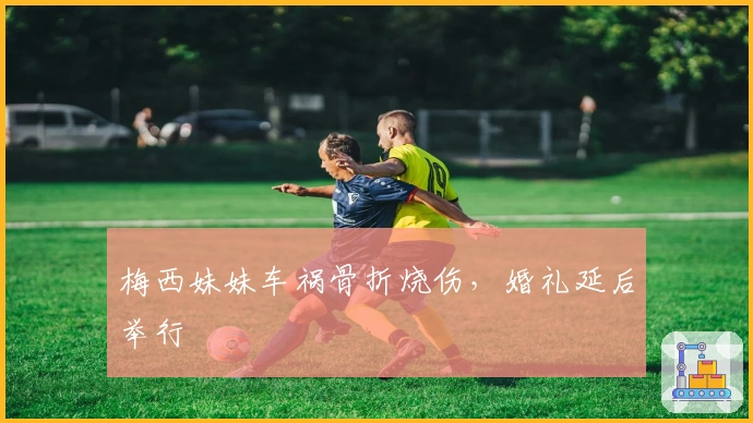 梅西妹妹车祸骨折烧伤，婚礼延后举行