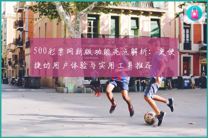 500彩票网新版功能亮点解析：更便捷的用户体验与实用工具推荐