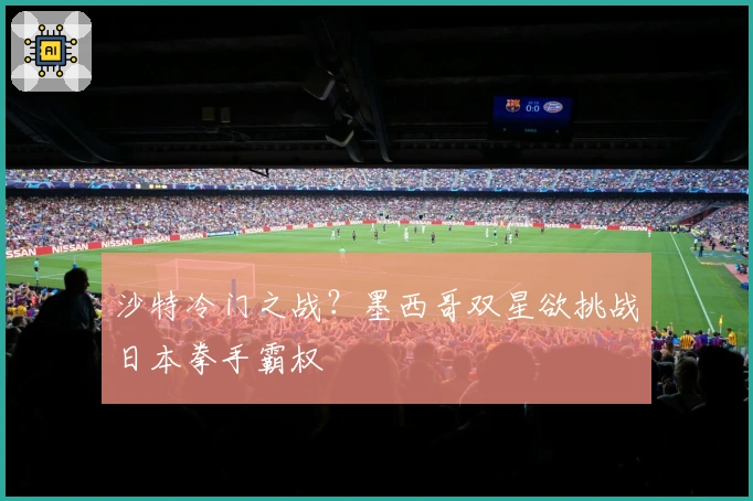 沙特冷门之战？墨西哥双星欲挑战日本拳手霸权