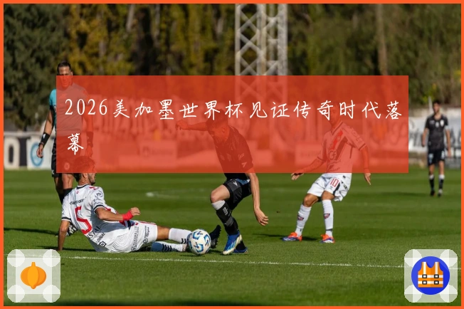 2026美加墨世界杯见证传奇时代落幕