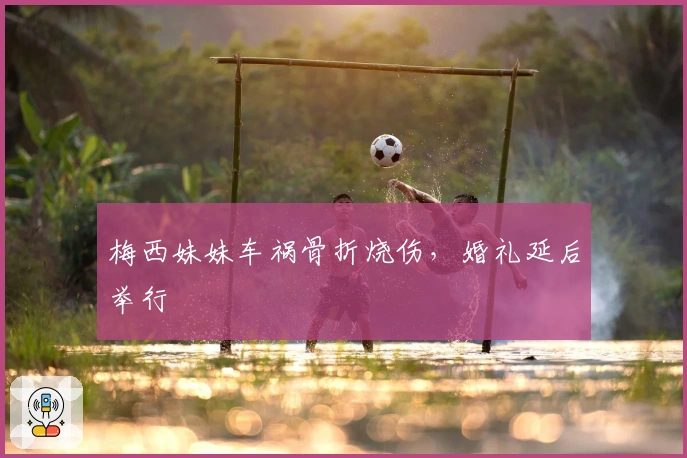 梅西妹妹车祸骨折烧伤，婚礼延后举行